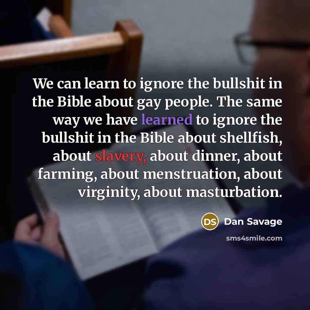 “We can learn to ignore the bullshit in the Bible about gay people. The same way we have learned to ignore the bullshit in the Bible about shellfish, about slavery, about dinner, about farming, about menstruation, about virginity, about masturbation.” quote by Dan Savage