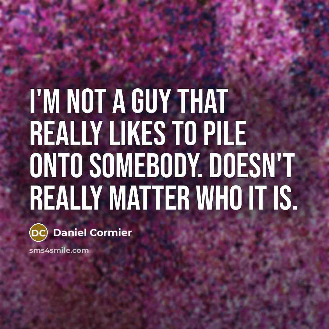 “I'm not a guy that really likes to pile onto somebody. Doesn't really matter who it is.” quote by Daniel Cormier