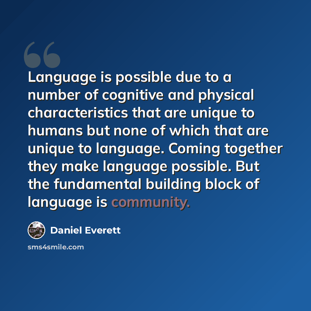 “Language is possible due to a number of cognitive and physical characteristics that are unique to humans but none of which that are unique to language. Coming together they make language possible. But the fundamental building block of language is community.” quote by Daniel Everett
