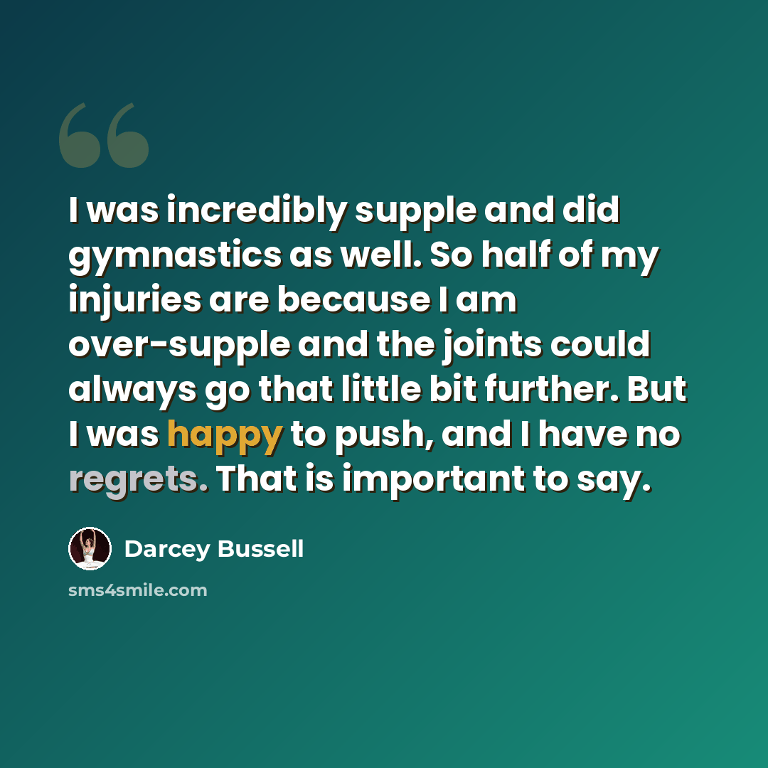 “I was incredibly supple and did gymnastics as well. So half of my injuries are because I am over-supple and the joints could always go that little bit further. But I was happy to push, and I have no regrets. That is important to say.” quote by Darcey Bussell