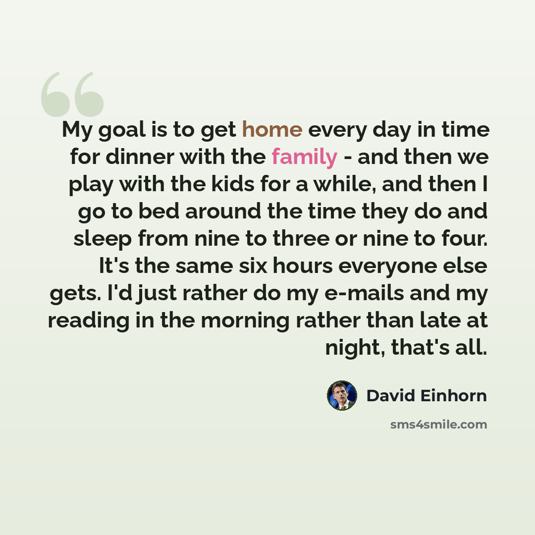 “My goal is to get home every day in time for dinner with the family - and then we play with the kids for a while, and then I go to bed around the time they do and sleep from nine to three or nine to four. It's the same six hours everyone else gets. I'd just rather do my e-mails and my reading in…” quote by David Einhorn