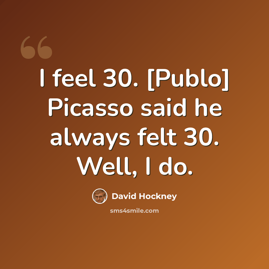 “I feel 30. [Publo] Picasso said he always felt 30. Well, I do.” quote by David Hockney