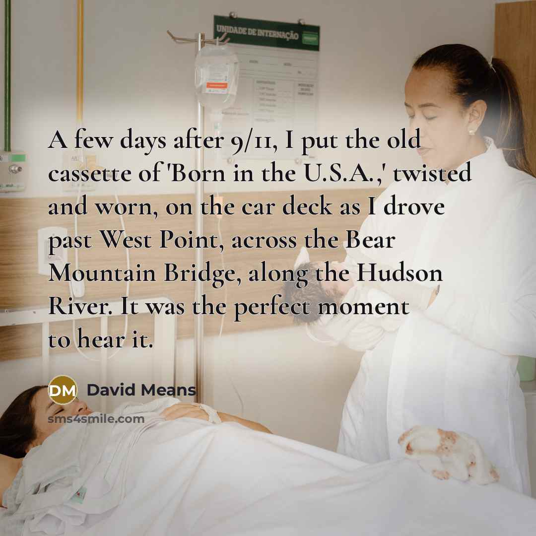 “A few days after 9/11, I put the old cassette of 'Born in the U.S.A.,' twisted and worn, on the car deck as I drove past West Point, across the Bear Mountain Bridge, along the Hudson River. It was the perfect moment to hear it.” quote by David Means