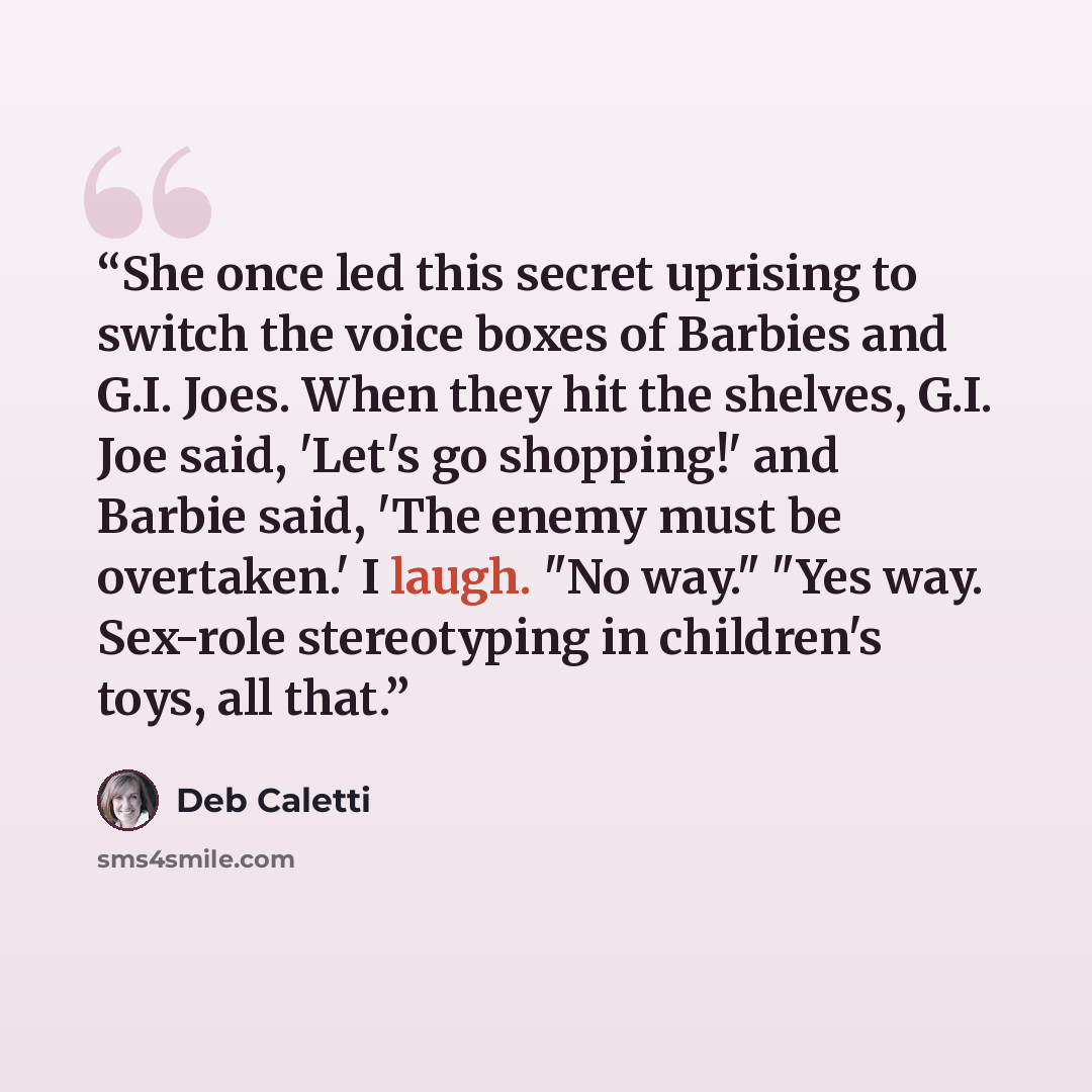 “She once led this secret uprising to switch the voice boxes of Barbies and G.I. Joes. When they hit the shelves, G.I. Joe said, 'Let's go shopping!' and Barbie said, 'The enemy must be overtaken.' I laugh. "No way." "Yes way. Sex-role stereotyping in children's toys, all that.” quote by Deb Caletti