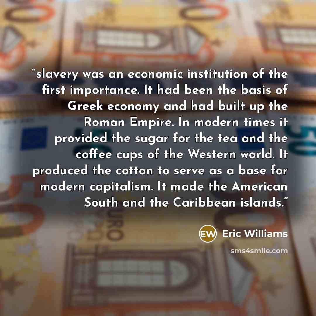 “slavery was an economic institution of the first importance. It had been the basis of Greek economy and had built up the Roman Empire. In modern times it provided the sugar for the tea and the coffee cups of the Western world. It produced the cotton to serve as a base for modern capitalism. It…” quote by Eric Williams