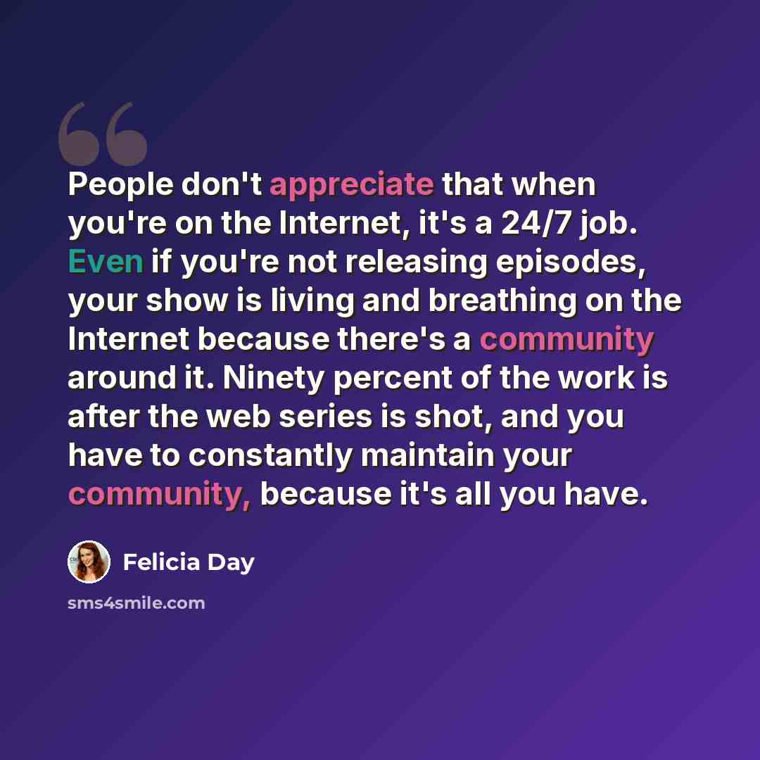 “People don't appreciate that when you're on the Internet, it's a 24/7 job. Even if you're not releasing episodes, your show is living and breathing on the Internet because there's a community around it. Ninety percent of the work is after the web series is shot, and you have to constantly maintain…” quote by Felicia Day
