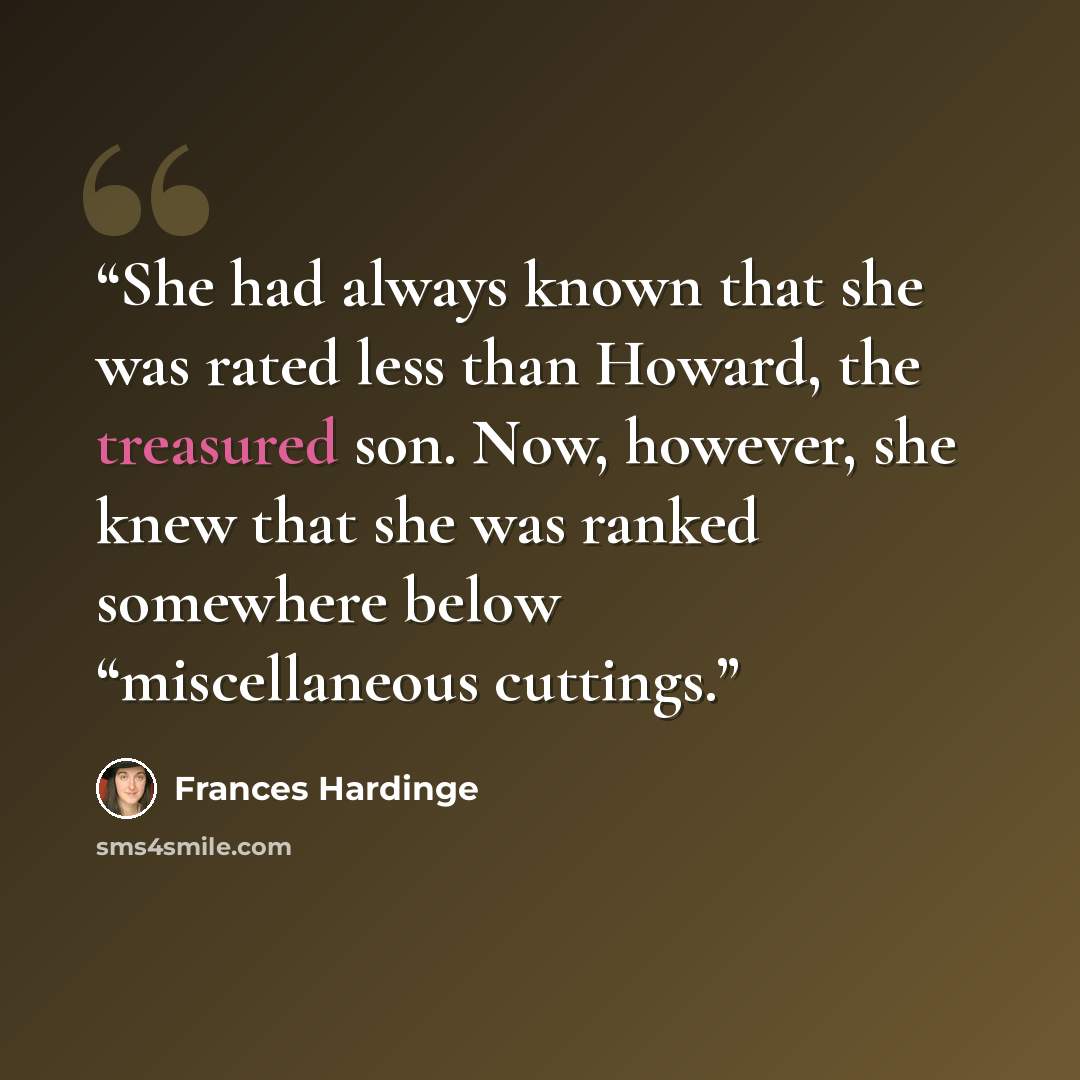 “She had always known that she was rated less than Howard, the treasured son. Now, however, she knew that she was ranked somewhere below “miscellaneous cuttings.” quote by Frances Hardinge