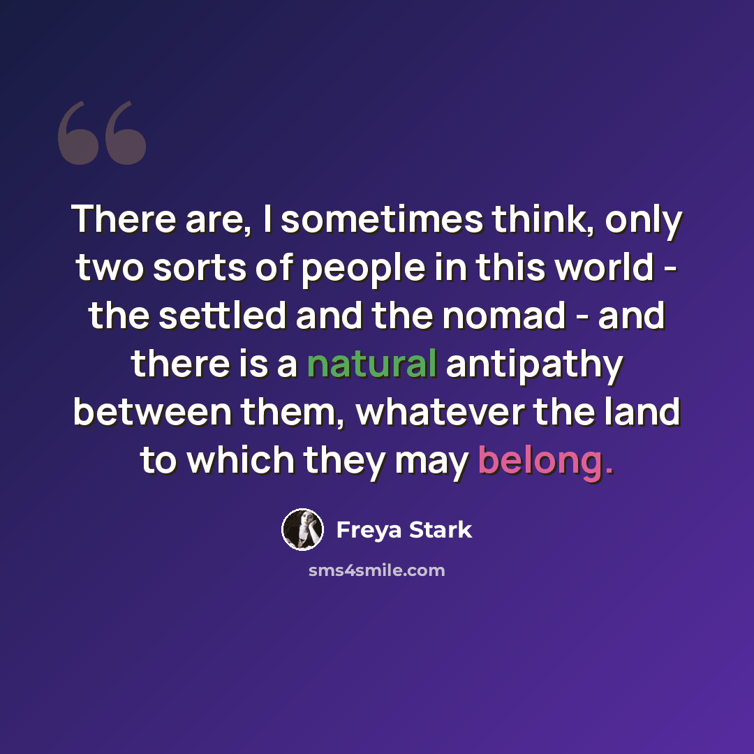 “There are, I sometimes think, only two sorts of people in this world - the settled and the nomad - and there is a natural antipathy between them, whatever the land to which they may belong.” quote by Freya Stark