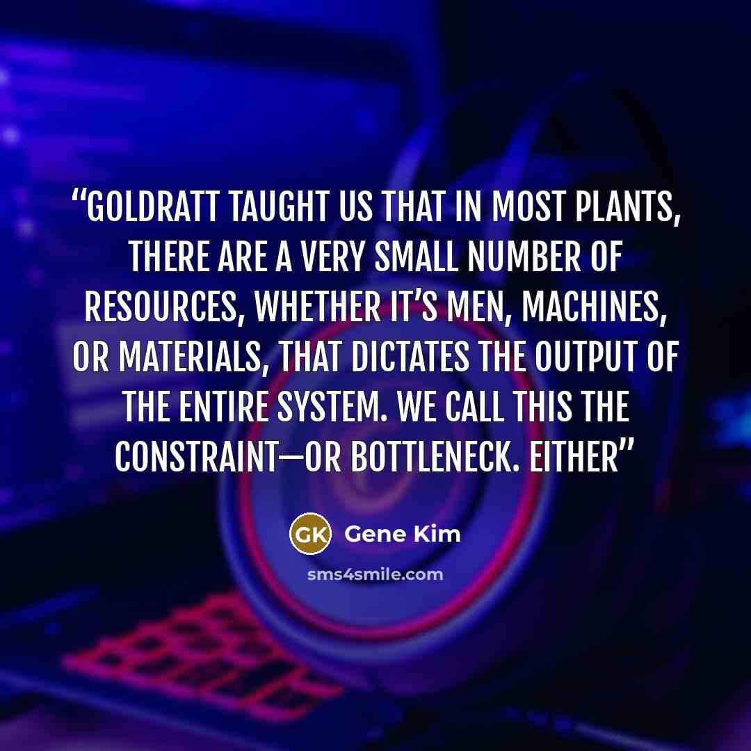 “Goldratt taught us that in most plants, there are a very small number of resources, whether it’s men, machines, or materials, that dictates the output of the entire system. We call this the constraint—or bottleneck. Either” quote by Gene Kim