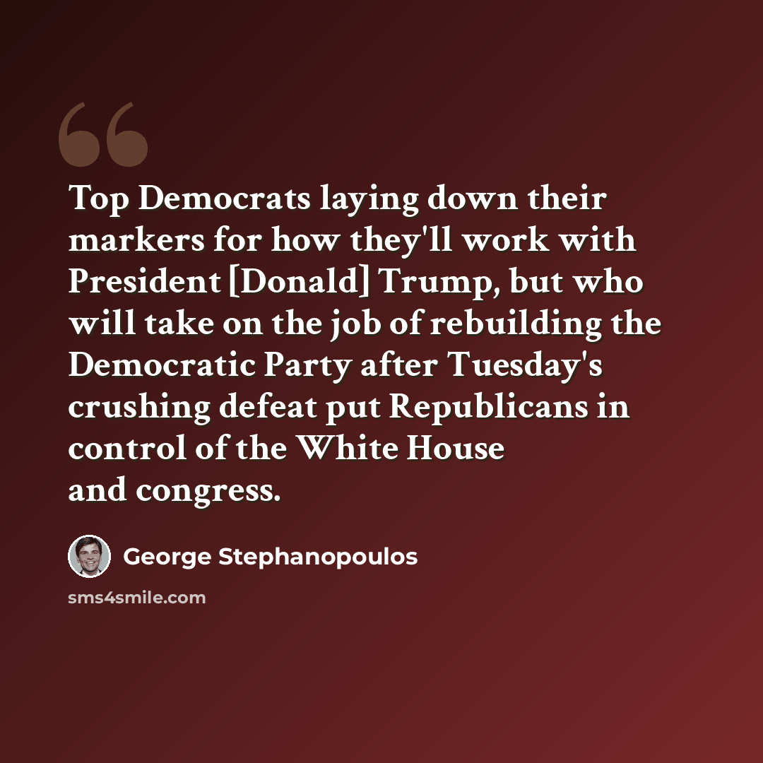 “Top Democrats laying down their markers for how they'll work with President [Donald] Trump, but who will take on the job of rebuilding the Democratic Party after Tuesday's crushing defeat put Republicans in control of the White House and congress.” quote by George Stephanopoulos