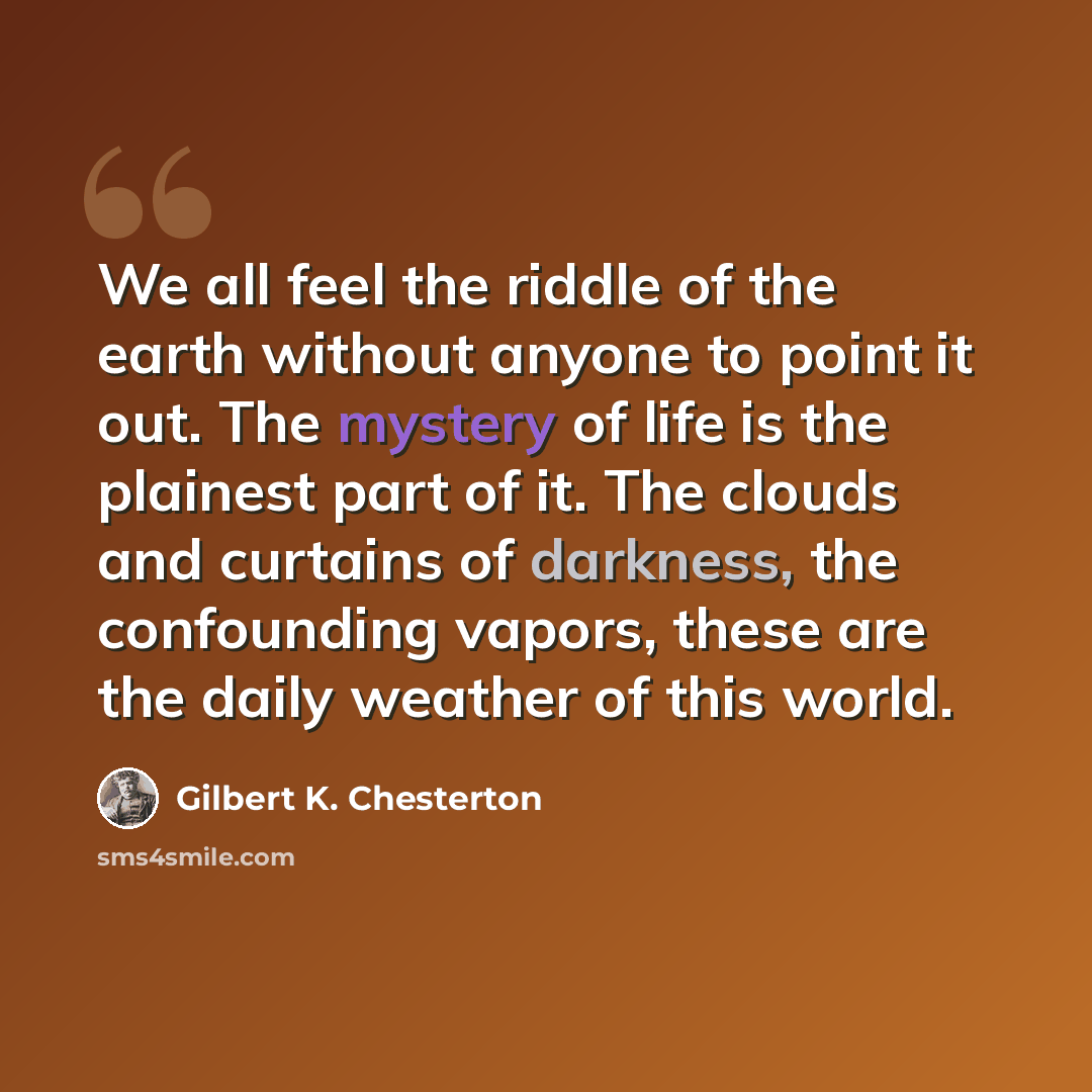 “We all feel the riddle of the earth without anyone to point it out. The mystery of life is the plainest part of it. The clouds and curtains of darkness, the confounding vapors, these are the daily weather of this world.” quote by Gilbert K. Chesterton