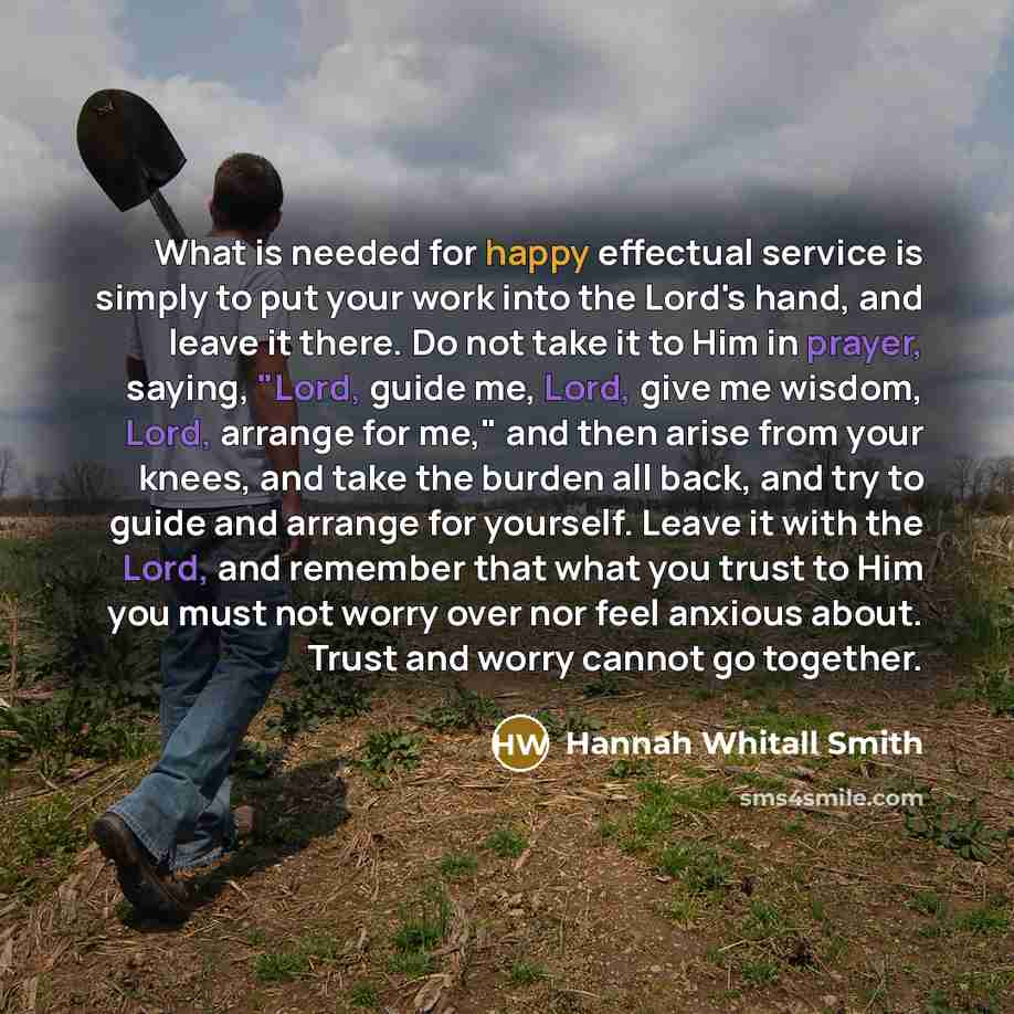 “What is needed for happy effectual service is simply to put your work into the Lord's hand, and leave it there. Do not take it to Him in prayer, saying, "Lord, guide me, Lord, give me wisdom, Lord, arrange for me," and then arise from your knees, and take the burden all back, and try to guide and…” quote by Hannah Whitall Smith