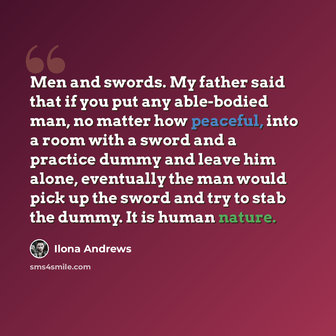 “Men and swords. My father said that if you put any able-bodied man, no matter how peaceful, into a room with a sword and a practice dummy and leave him alone, eventually the man would pick up the sword and try to stab the dummy. It is human nature.” quote by Ilona Andrews