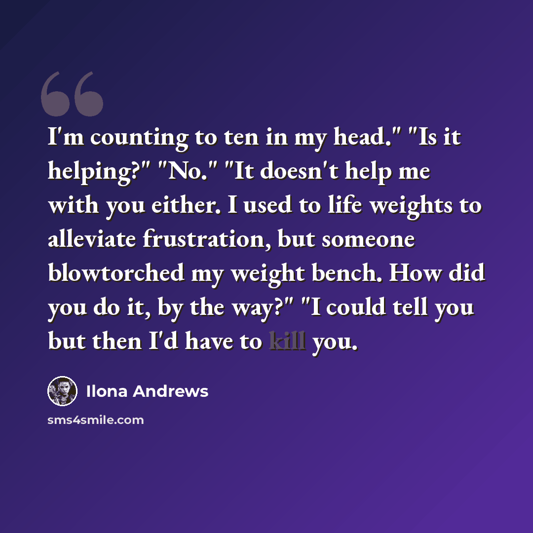 “I'm counting to ten in my head." "Is it helping?" "No." "It doesn't help me with you either. I used to life weights to alleviate frustration, but someone blowtorched my weight bench. How did you do it, by the way?" "I could tell you but then I'd have to kill you.” quote by Ilona Andrews