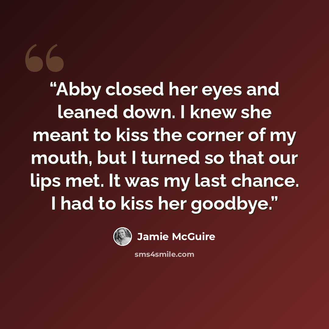 “Abby closed her eyes and leaned down. I knew she meant to kiss the corner of my mouth, but I turned so that our lips met. It was my last chance. I had to kiss her goodbye.” quote by Jamie McGuire