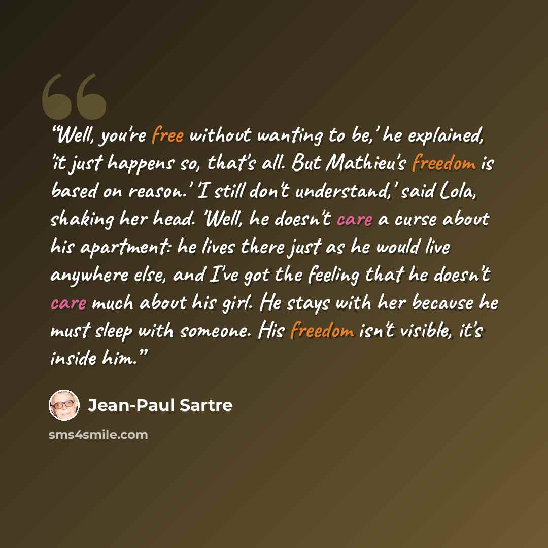 “Well, you're free without wanting to be,' he explained, 'it just happens so, that's all. But Mathieu's freedom is based on reason.' 'I still don't understand,' said Lola, shaking her head. 'Well, he doesn't care a curse about his apartment: he lives there just as he would live anywhere else, and…” quote by Jean-Paul Sartre