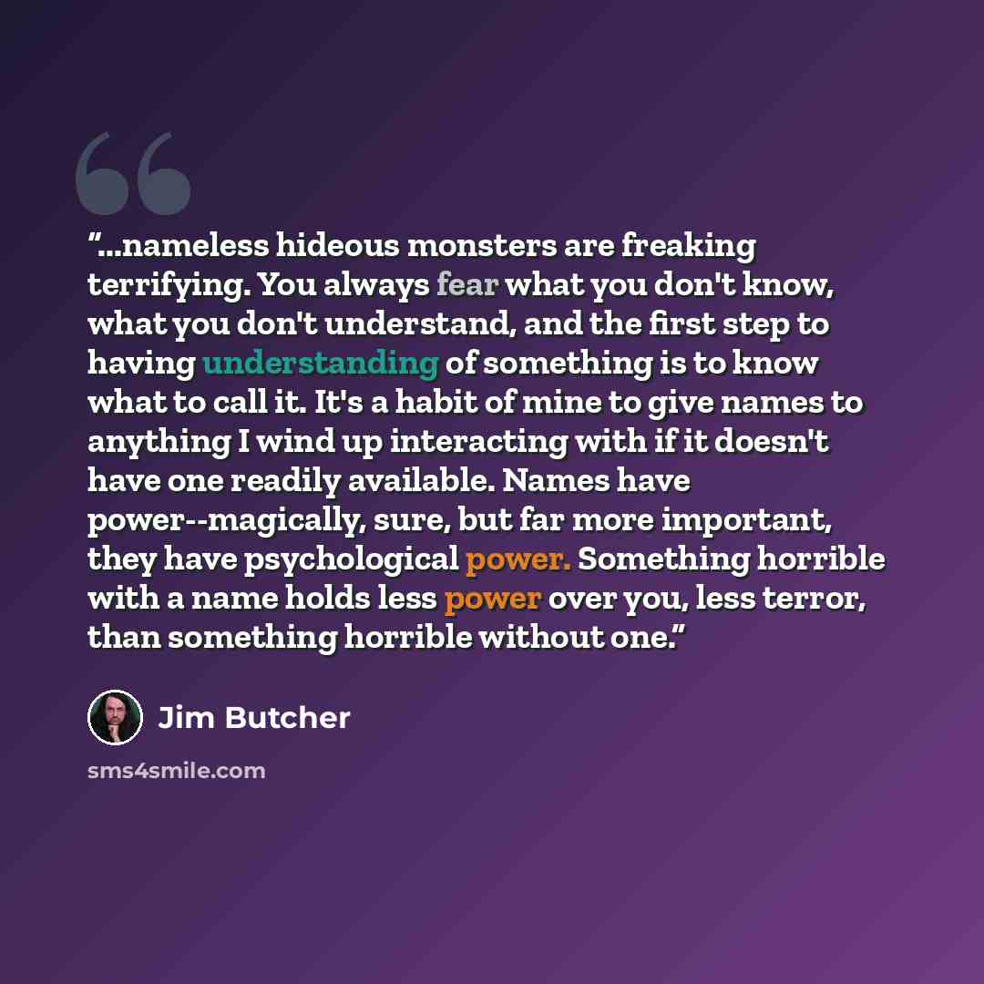 “...nameless hideous monsters are freaking terrifying. You always fear what you don't know, what you don't understand, and the first step to having understanding of something is to know what to call it. It's a habit of mine to give names to anything I wind up interacting with if it doesn't have one…” quote by Jim Butcher