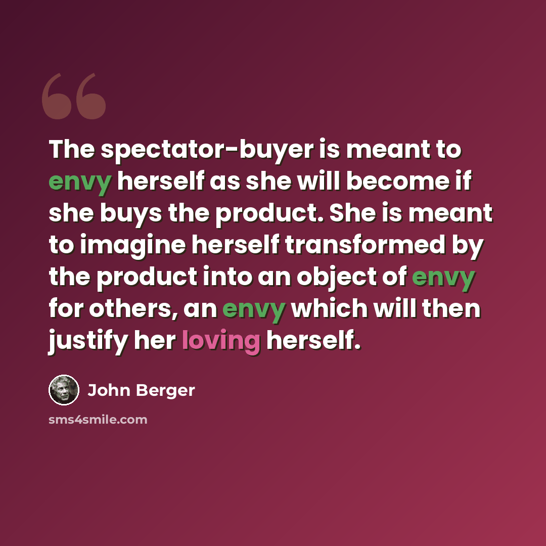 “The spectator-buyer is meant to envy herself as she will become if she buys the product. She is meant to imagine herself transformed by the product into an object of envy for others, an envy which will then justify her loving herself.” quote by John Berger