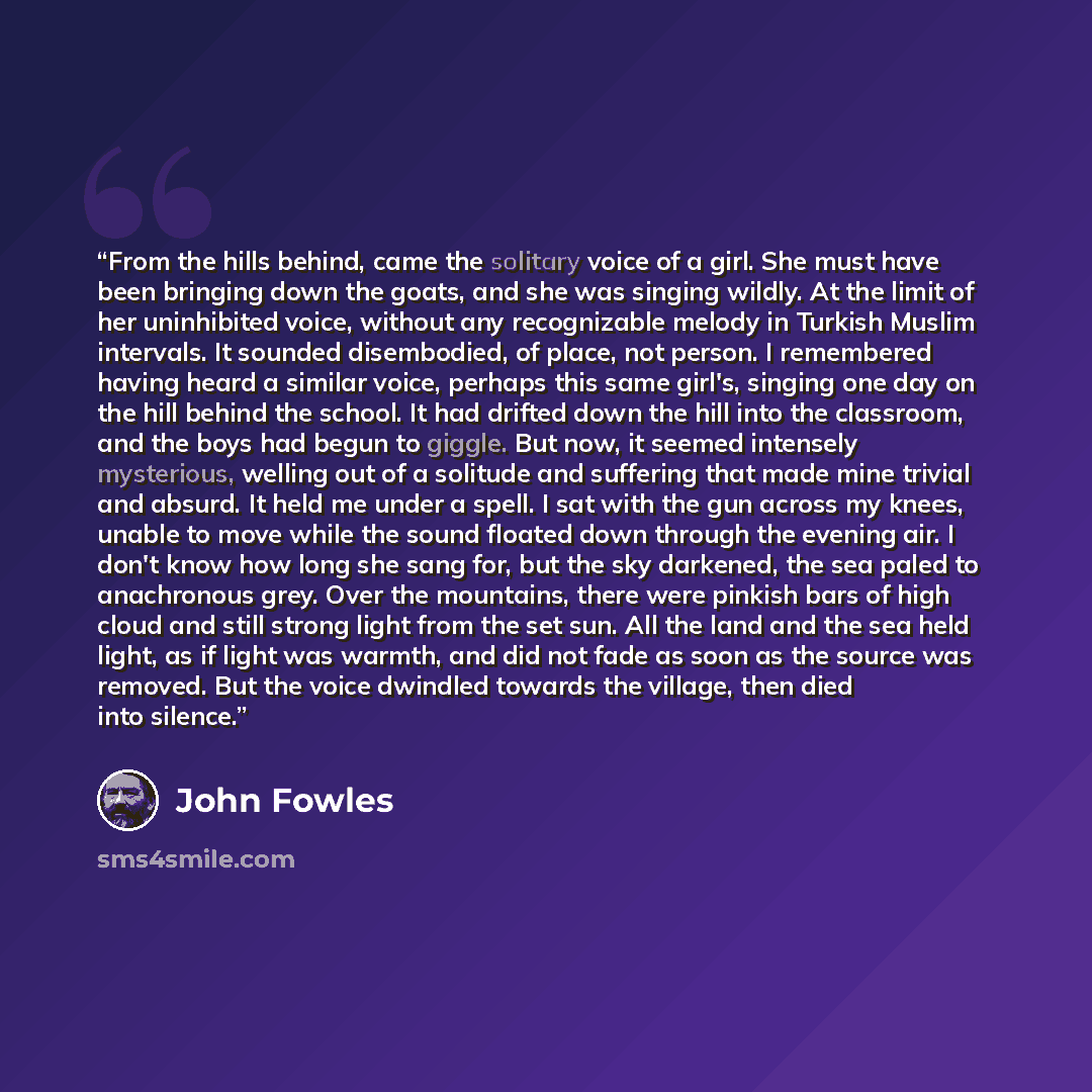 “From the hills behind, came the solitary voice of a girl. She must have been bringing down the goats, and she was singing wildly. At the limit of her uninhibited voice, without any recognizable melody in Turkish Muslim intervals. It sounded disembodied, of place, not person. I remembered having…” quote by John Fowles