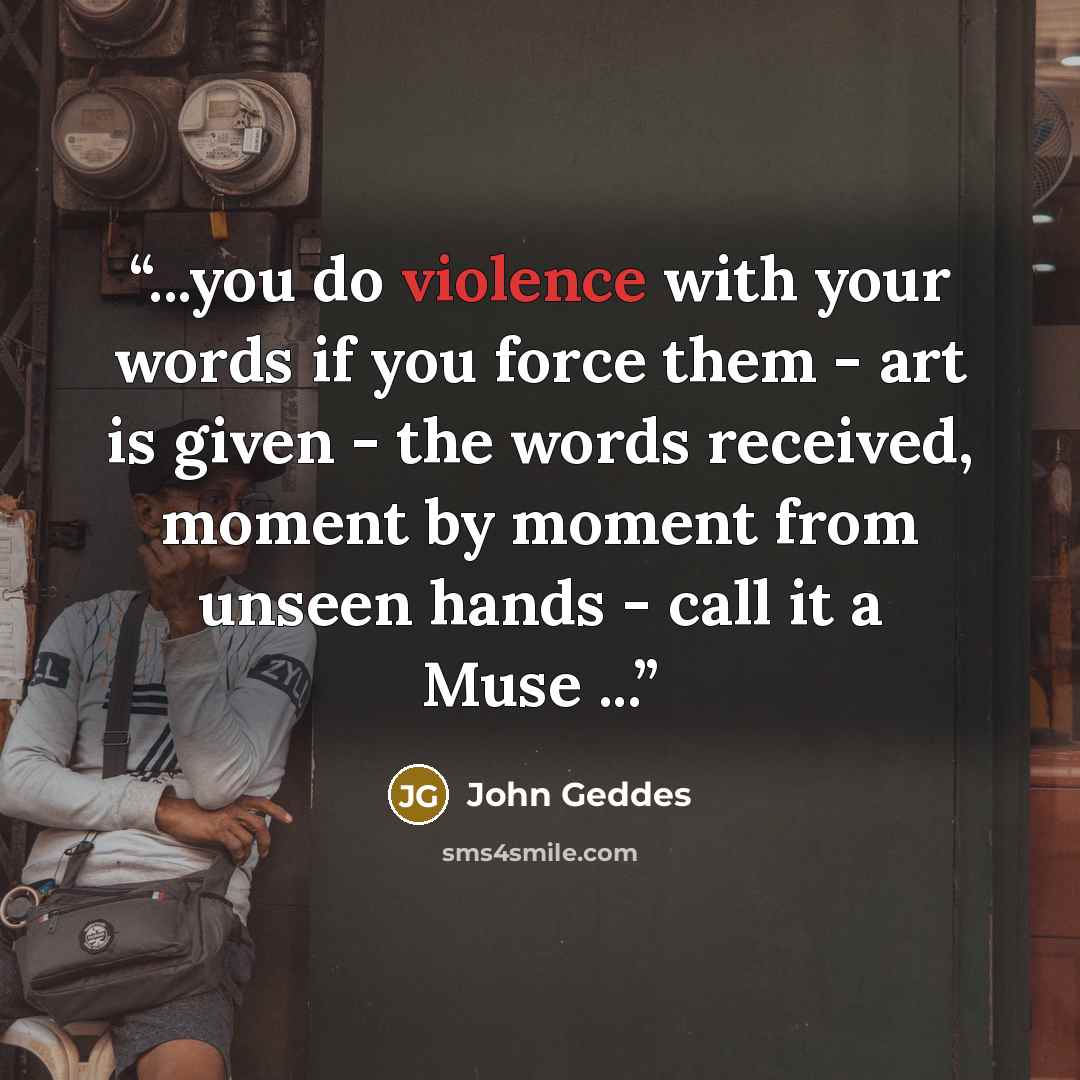 “...you do violence with your words if you force them - art is given - the words received, moment by moment from unseen hands - call it a Muse ...” quote by John Geddes