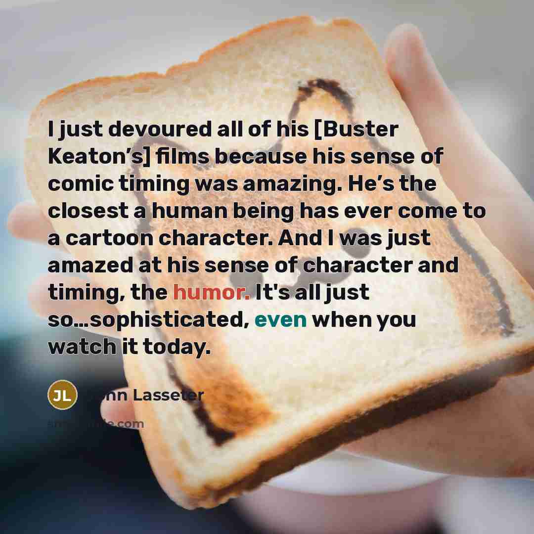 “I just devoured all of his [Buster Keaton’s] films because his sense of comic timing was amazing. He’s the closest a human being has ever come to a cartoon character. And I was just amazed at his sense of character and timing, the humor. It's all just so…sophisticated, even when you watch it today.” quote by John Lasseter