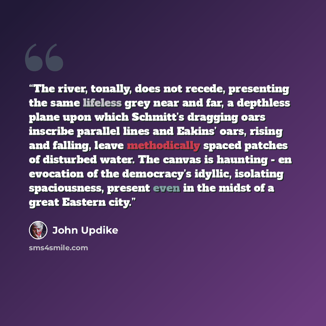 “The river, tonally, does not recede, presenting the same lifeless grey near and far, a depthless plane upon which Schmitt’s dragging oars inscribe parallel lines and Eakins’ oars, rising and falling, leave methodically spaced patches of disturbed water. The canvas is haunting - en evocation of the…” quote by John Updike