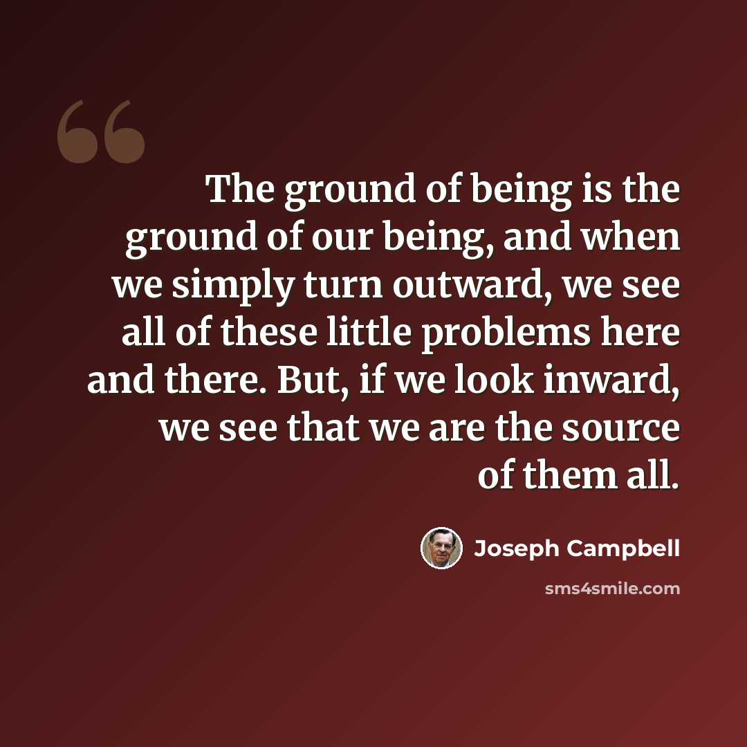 “The ground of being is the ground of our being, and when we simply turn outward, we see all of these little problems here and there. But, if we look inward, we see that we are the source of them all.” quote by Joseph Campbell