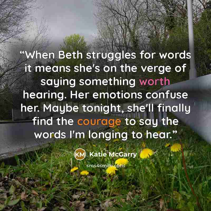 “When Beth struggles for words it means she's on the verge of saying something worth hearing. Her emotions confuse her. Maybe tonight, she'll finally find the courage to say the words I'm longing to hear.” quote by Katie McGarry