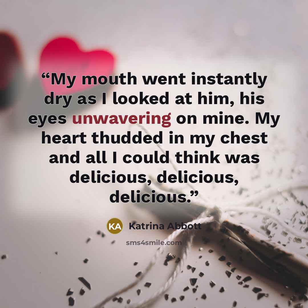 “My mouth went instantly dry as I looked at him, his eyes unwavering on mine. My heart thudded in my chest and all I could think was delicious, delicious, delicious.” quote by Katrina Abbott