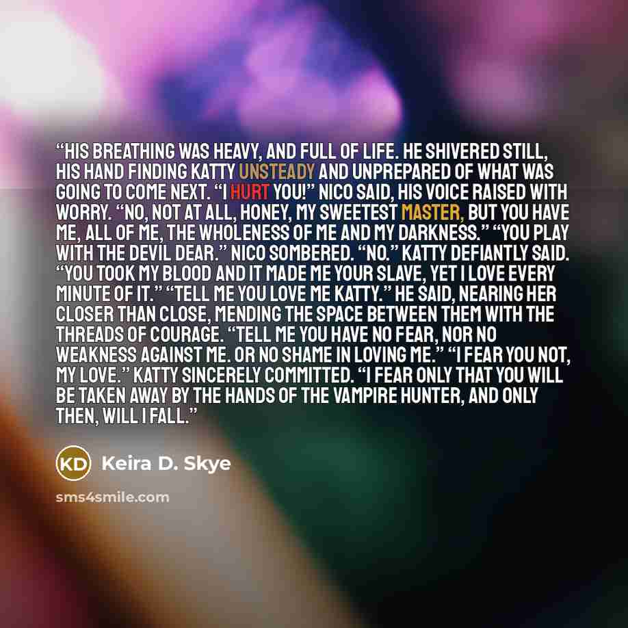 “His breathing was heavy, and full of life. He shivered still, his hand finding Katty unsteady and unprepared of what was going to come next. “I hurt you!” Nico said, his voice raised with worry. “No, not at all, honey, my sweetest Master, but you have me, all of me, the wholeness of me and my…” quote by Keira D. Skye