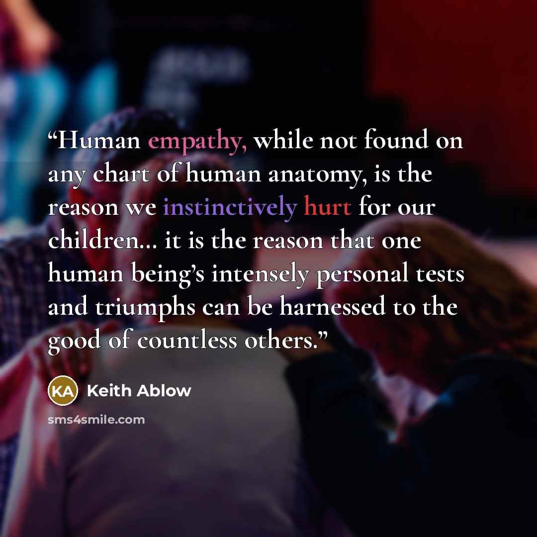 “Human empathy, while not found on any chart of human anatomy, is the reason we instinctively hurt for our children… it is the reason that one human being’s intensely personal tests and triumphs can be harnessed to the good of countless others.” quote by Keith Ablow