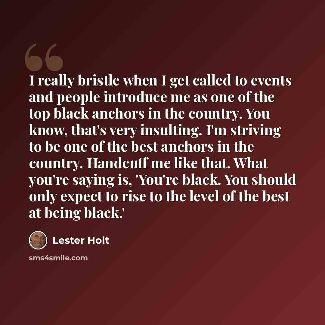 “I really bristle when I get called to events and people introduce me as one of the top black anchors in the country. You know, that's very insulting. I'm striving to be one of the best anchors in the country. Handcuff me like that. What you're saying is, 'You're black. You should only expect to…” quote by Lester Holt