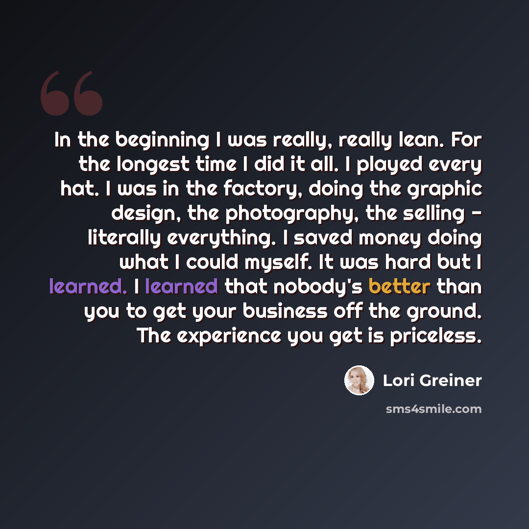 “In the beginning I was really, really lean. For the longest time I did it all. I played every hat. I was in the factory, doing the graphic design, the photography, the selling - literally everything. I saved money doing what I could myself. It was hard but I learned. I learned that nobody's better…” quote by Lori Greiner
