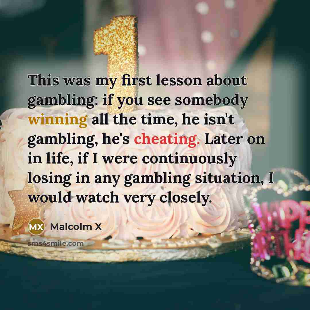 “This was my first lesson about gambling: if you see somebody winning all the time, he isn't gambling, he's cheating. Later on in life, if I were continuously losing in any gambling situation, I would watch very closely.” quote by Malcolm X
