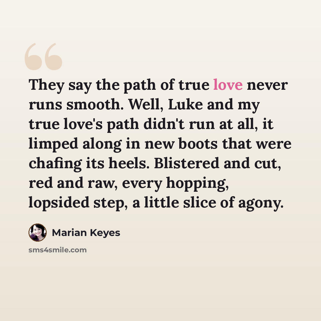 “They say the path of true love never runs smooth. Well, Luke and my true love's path didn't run at all, it limped along in new boots that were chafing its heels. Blistered and cut, red and raw, every hopping, lopsided step, a little slice of agony.” quote by Marian Keyes
