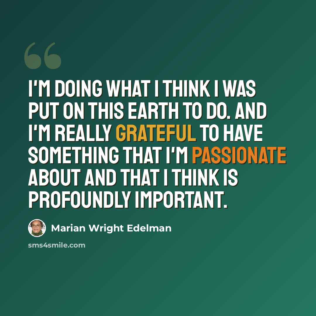 “I'm doing what I think I was put on this earth to do. And I'm really grateful to have something that I'm passionate about and that I think is profoundly important.” quote by Marian Wright Edelman