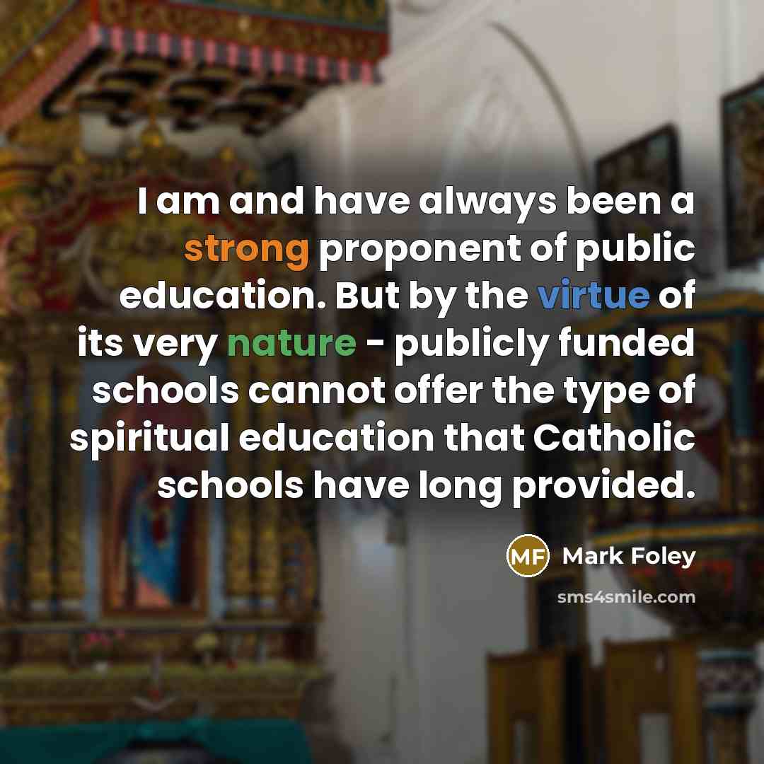 “I am and have always been a strong proponent of public education. But by the virtue of its very nature - publicly funded schools cannot offer the type of spiritual education that Catholic schools have long provided.” quote by Mark Foley