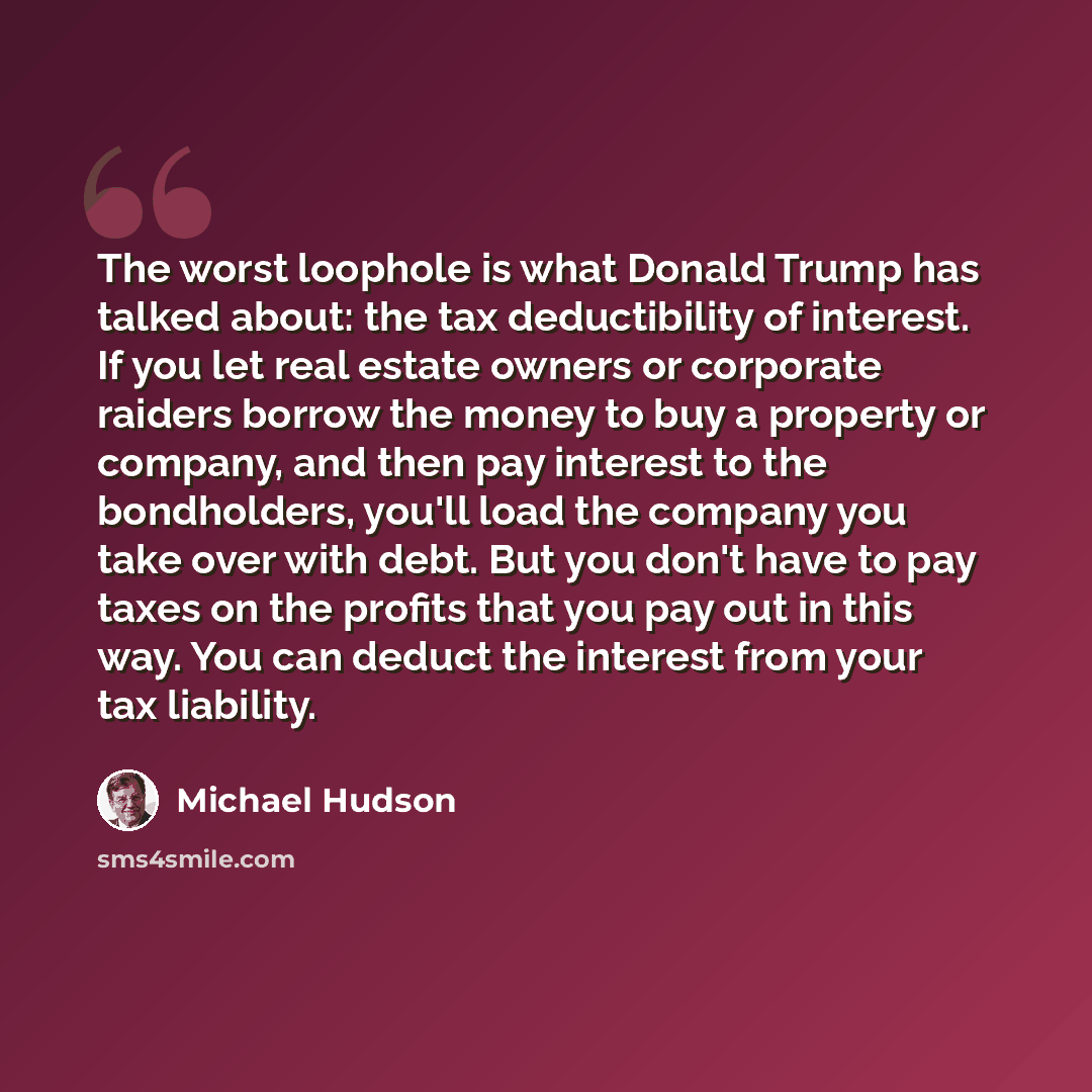 “The worst loophole is what Donald Trump has talked about: the tax deductibility of interest. If you let real estate owners or corporate raiders borrow the money to buy a property or company, and then pay interest to the bondholders, you'll load the company you take over with debt. But you don't…” quote by Michael Hudson
