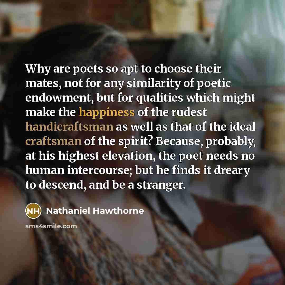 “Why are poets so apt to choose their mates, not for any similarity of poetic endowment, but for qualities which might make the happiness of the rudest handicraftsman as well as that of the ideal craftsman of the spirit? Because, probably, at his highest elevation, the poet needs no human…” quote by Nathaniel Hawthorne