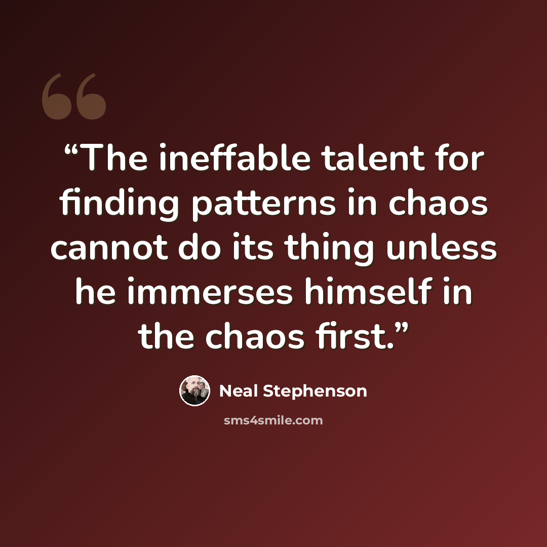 “The ineffable talent for finding patterns in chaos cannot do its thing unless he immerses himself in the chaos first.” quote by Neal Stephenson