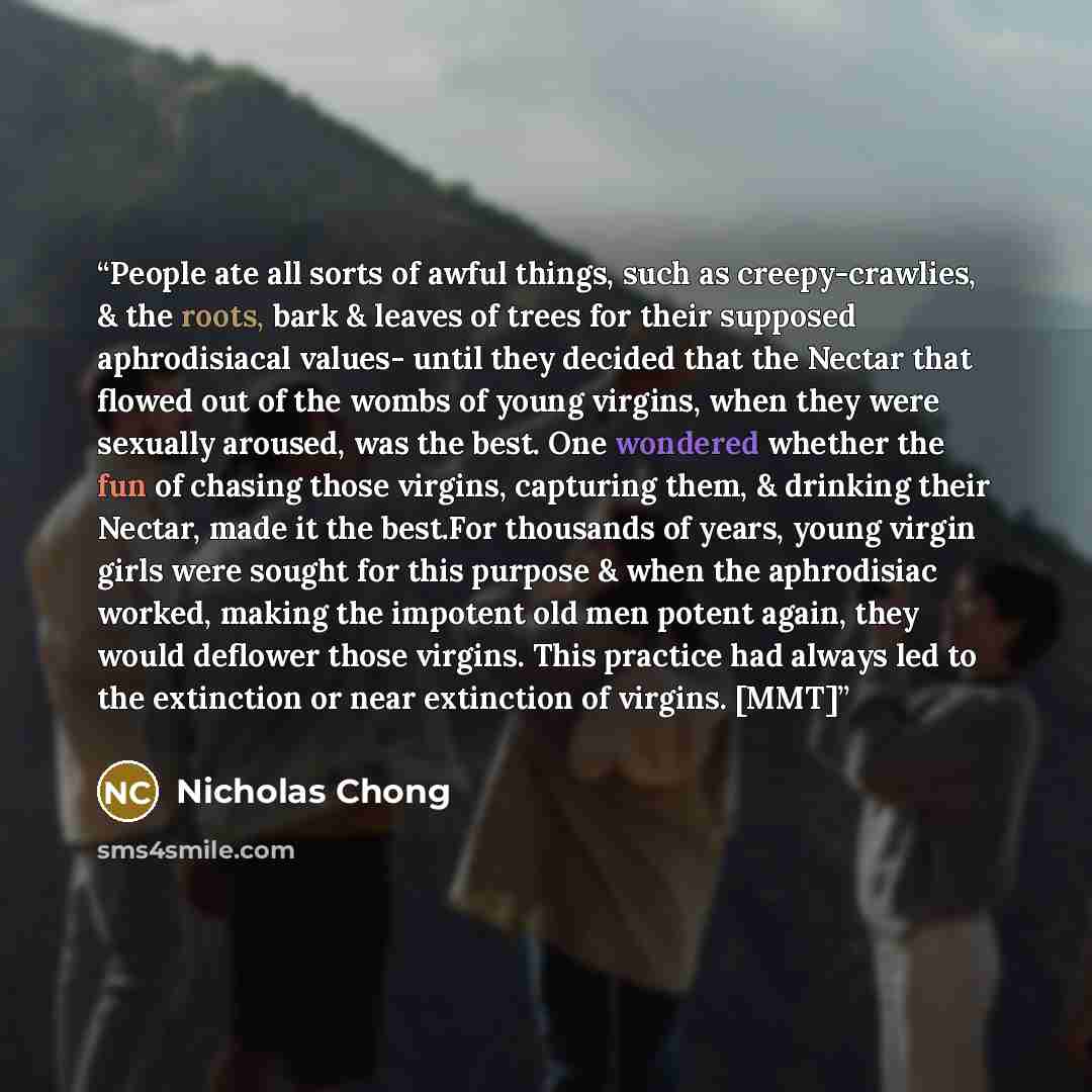 “People ate all sorts of awful things, such as creepy-crawlies, & the roots, bark & leaves of trees for their supposed aphrodisiacal values- until they decided that the Nectar that flowed out of the wombs of young virgins, when they were sexually aroused, was the best. One wondered whether the fun…” quote by Nicholas Chong