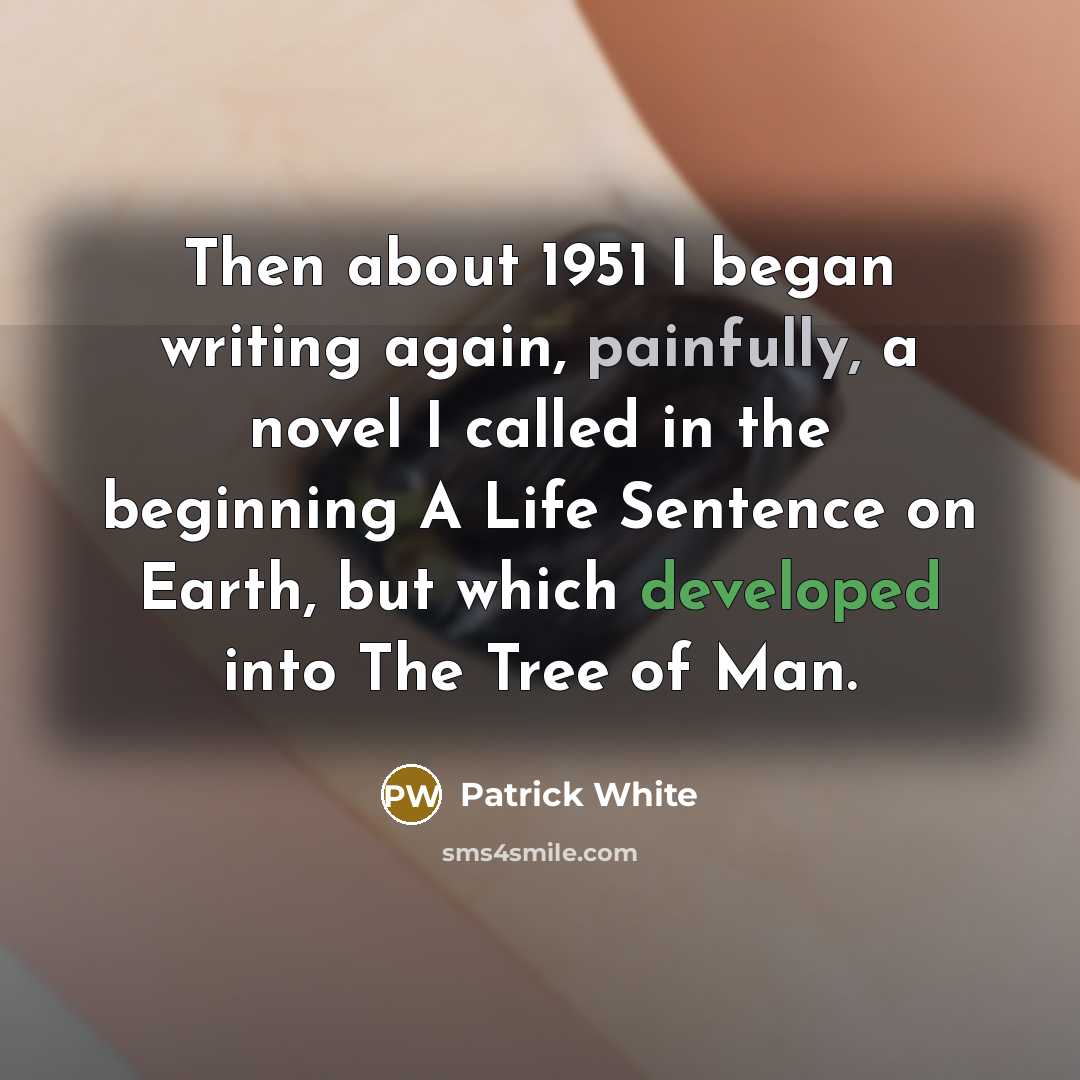 “Then about 1951 I began writing again, painfully, a novel I called in the beginning A Life Sentence on Earth, but which developed into The Tree of Man.” quote by Patrick White