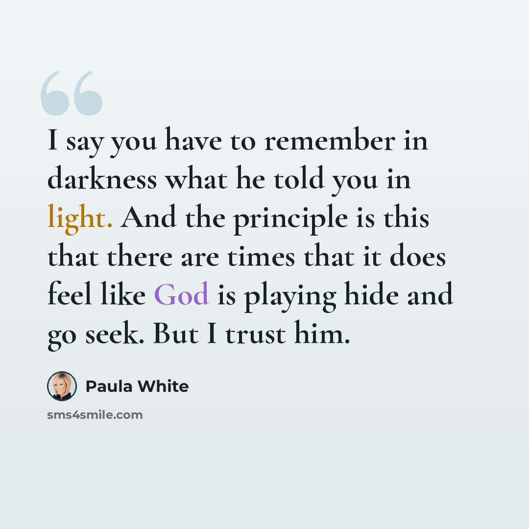 “I say you have to remember in darkness what he told you in light. And the principle is this that there are times that it does feel like God is playing hide and go seek. But I trust him.” quote by Paula White