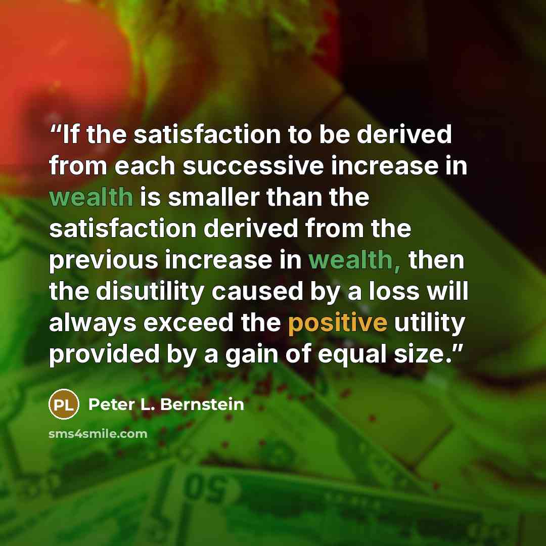 “If the satisfaction to be derived from each successive increase in wealth is smaller than the satisfaction derived from the previous increase in wealth, then the disutility caused by a loss will always exceed the positive utility provided by a gain of equal size.” quote by Peter L. Bernstein