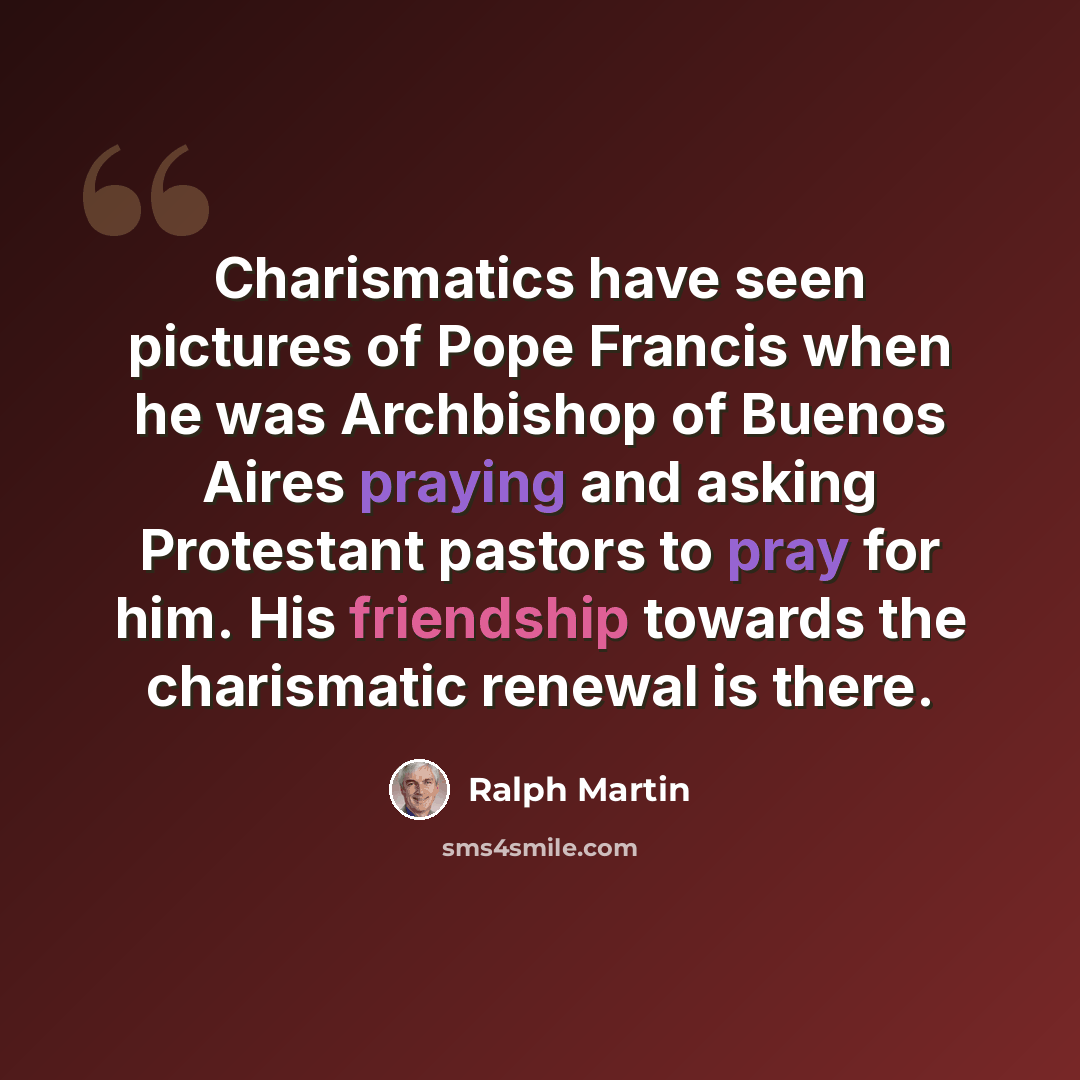 “Charismatics have seen pictures of Pope Francis when he was Archbishop of Buenos Aires praying and asking Protestant pastors to pray for him. His friendship towards the charismatic renewal is there.” quote by Ralph Martin