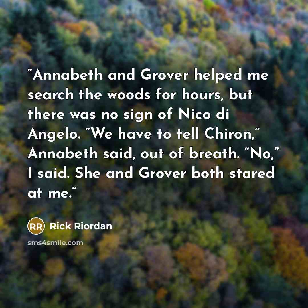“Annabeth and Grover helped me search the woods for hours, but there was no sign of Nico di Angelo. “We have to tell Chiron,” Annabeth said, out of breath. “No,” I said. She and Grover both stared at me.” quote by Rick Riordan