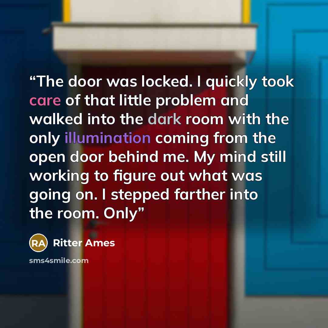 “The door was locked. I quickly took care of that little problem and walked into the dark room with the only illumination coming from the open door behind me. My mind still working to figure out what was going on. I stepped farther into the room. Only” quote by Ritter Ames