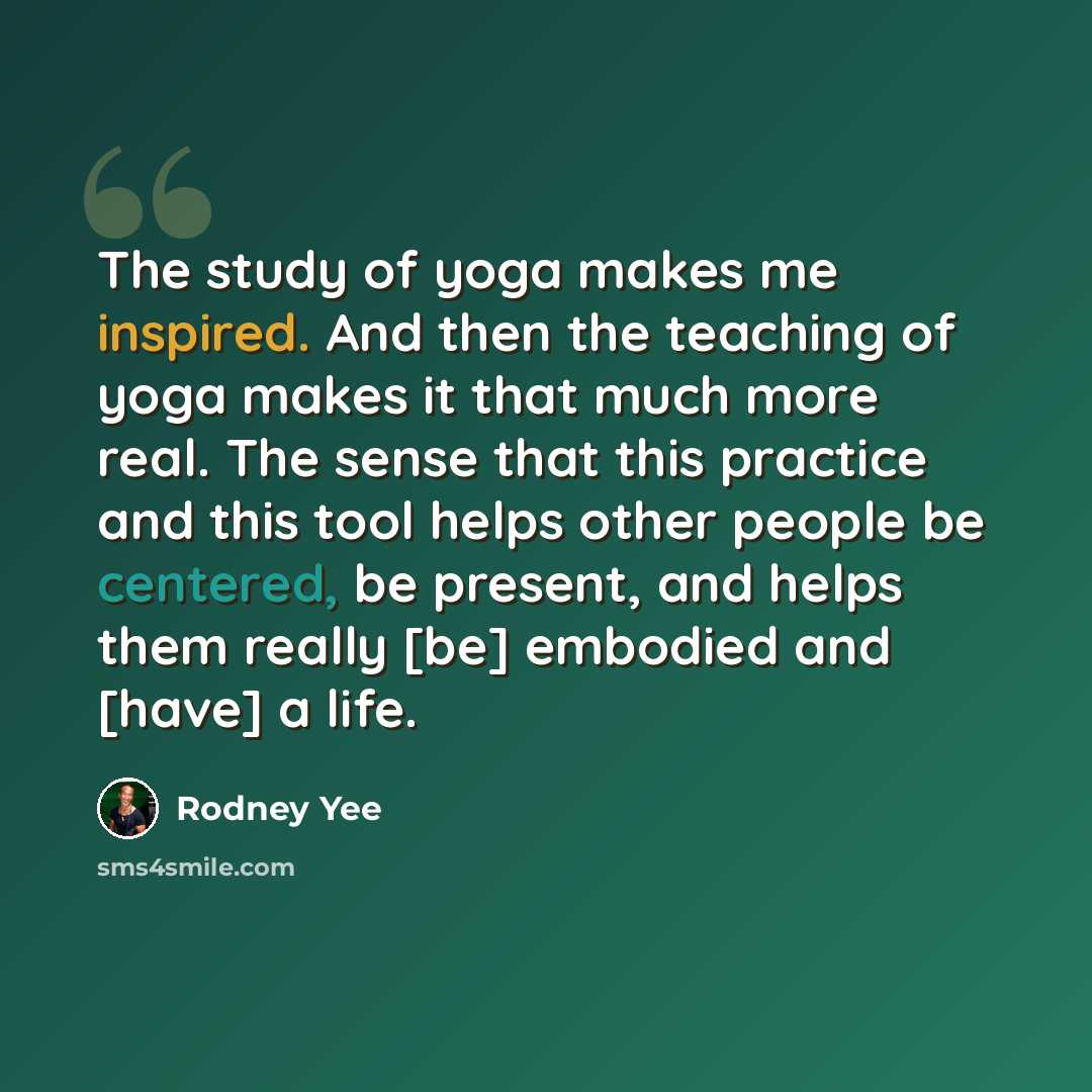 “The study of yoga makes me inspired. And then the teaching of yoga makes it that much more real. The sense that this practice and this tool helps other people be centered, be present, and helps them really [be] embodied and [have] a life.” quote by Rodney Yee