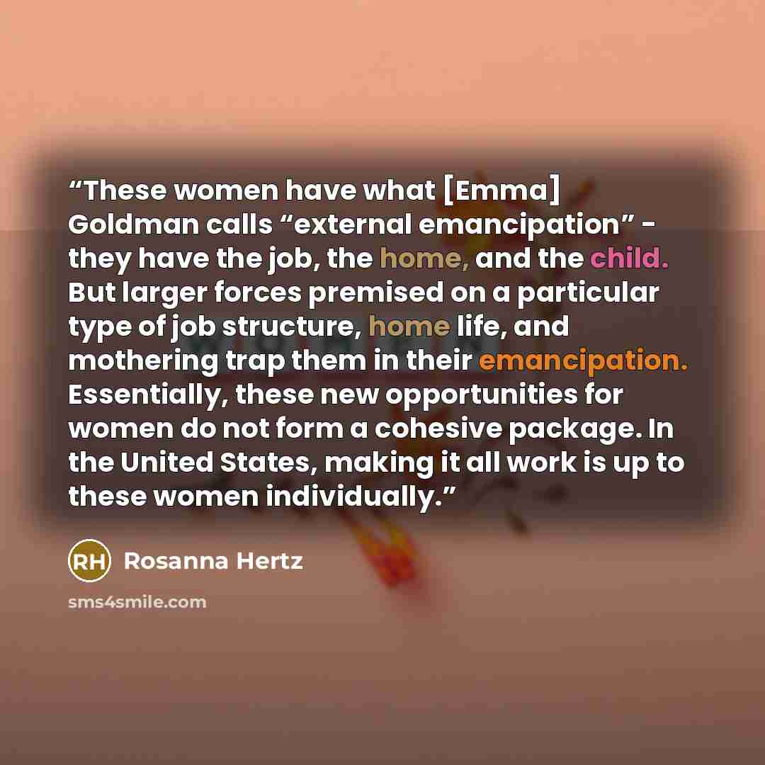 “These women have what [Emma] Goldman calls “external emancipation” - they have the job, the home, and the child. But larger forces premised on a particular type of job structure, home life, and mothering trap them in their emancipation. Essentially, these new opportunities for women do not form a…” quote by Rosanna Hertz