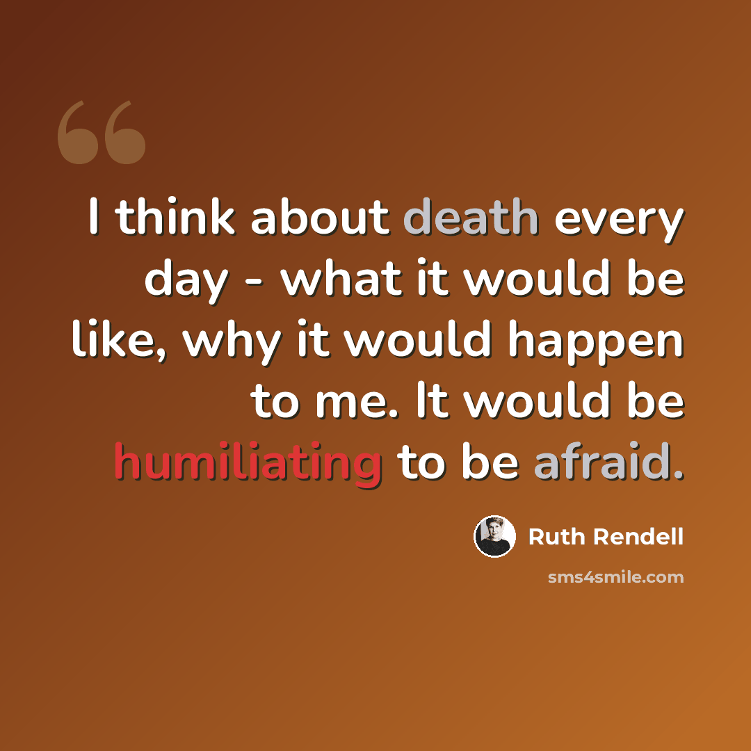 “I think about death every day - what it would be like, why it would happen to me. It would be humiliating to be afraid.” quote by Ruth Rendell
